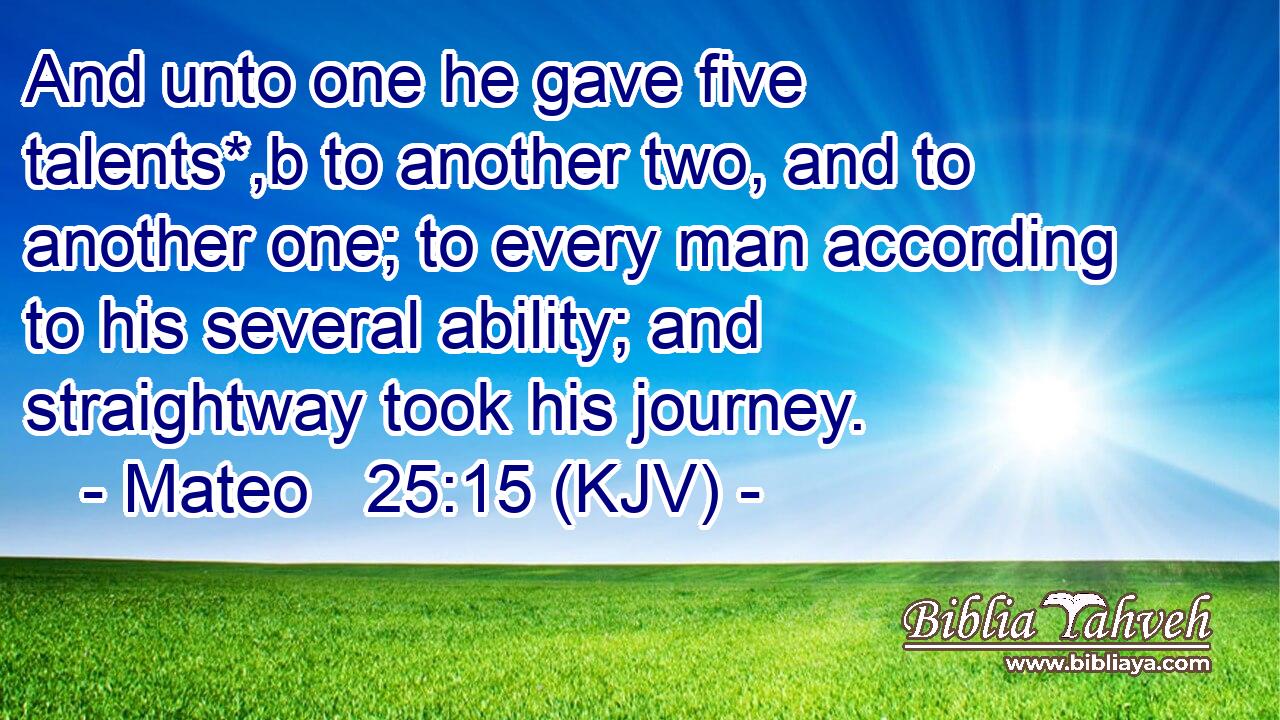 And unto one he gave five talents*,b to another two, and to another one; to every man according to his several ability; and straightway took his journey.