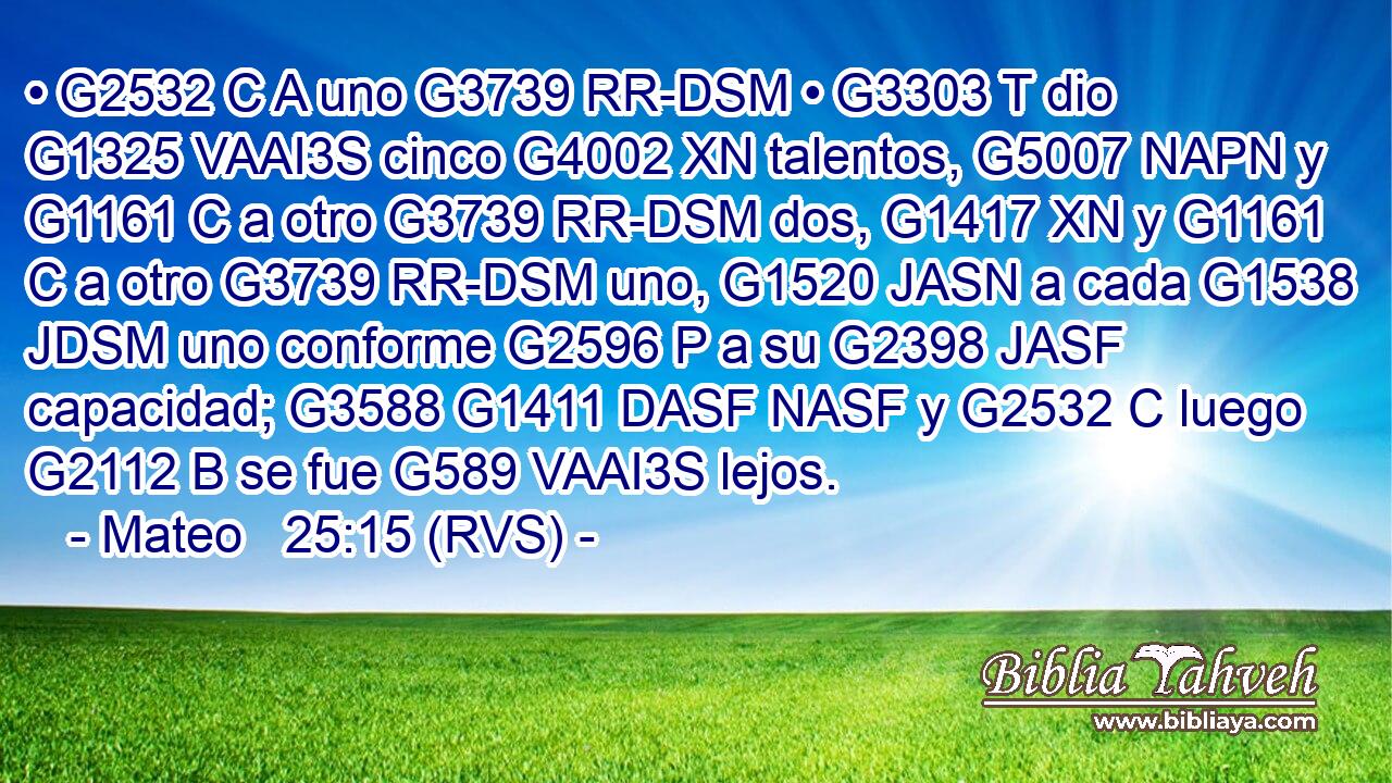 • G2532 C A uno G3739 RR-DSM • G3303 T dio G1325 VAAI3S cinco G4002 XN talentos, G5007 NAPN y G1161 C a otro G3739 RR-DSM dos, G1417 XN y G1161 C a otro G3739 RR-DSM uno, G1520 JASN a cada G1538 JDSM uno conforme G2596 P a su G2398 JASF capacidad; G3588 G1411 DASF NASF y G2532 C luego G2112 B se fue G589 VAAI3S lejos. 