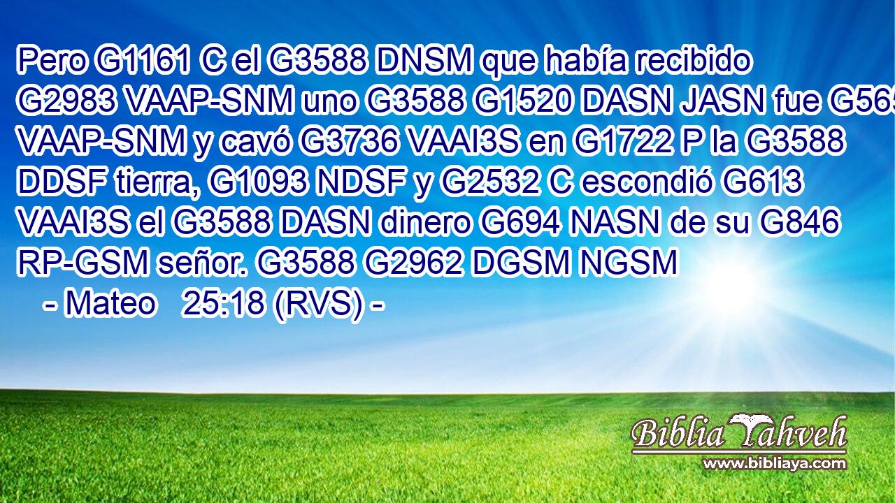 Pero G1161 C el G3588 DNSM que había recibido G2983 VAAP-SNM uno G3588 G1520 DASN JASN fue G565 VAAP-SNM y cavó G3736 VAAI3S en G1722 P la G3588 DDSF tierra, G1093 NDSF y G2532 C escondió G613 VAAI3S el G3588 DASN dinero G694 NASN de su G846 RP-GSM señor. G3588 G2962 DGSM NGSM 