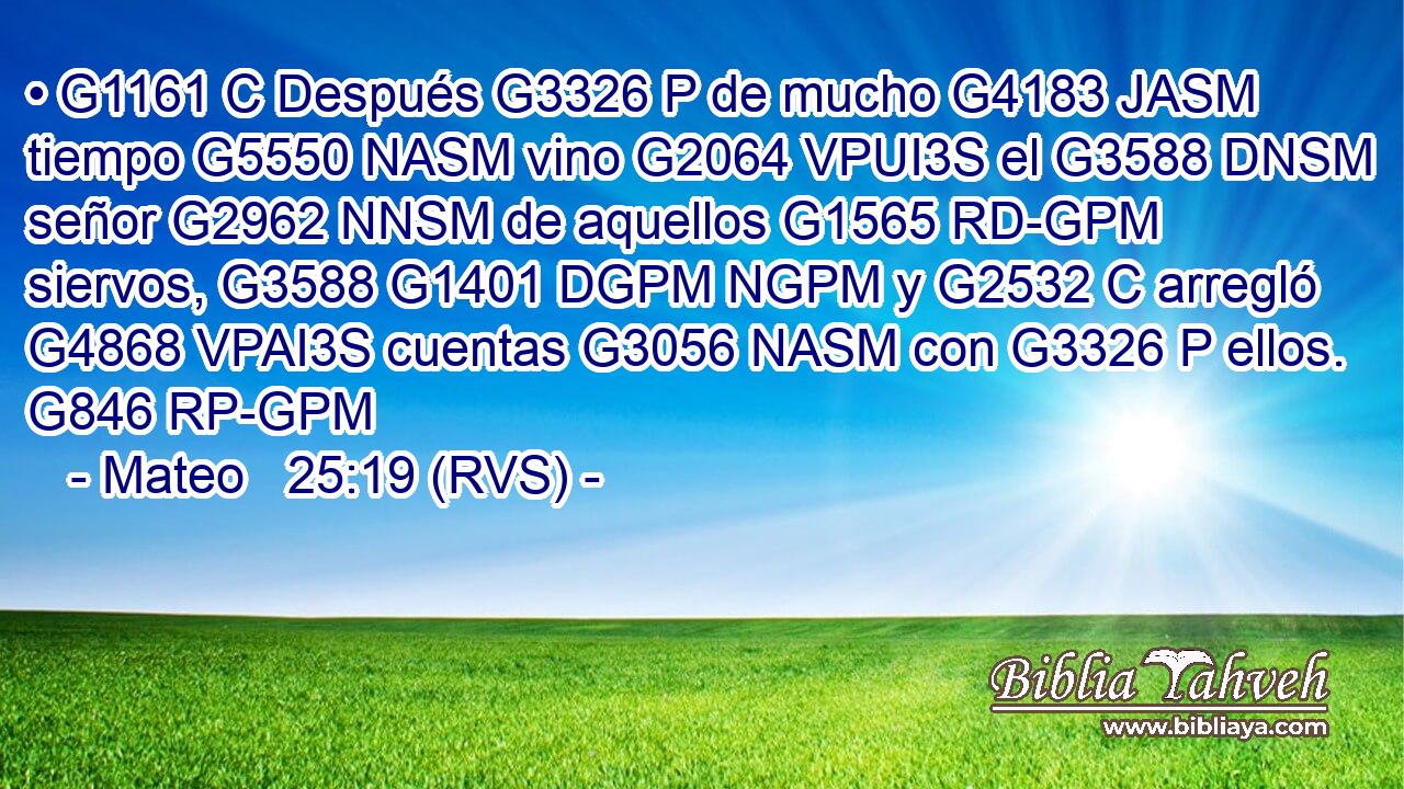 • G1161 C Después G3326 P de mucho G4183 JASM tiempo G5550 NASM vino G2064 VPUI3S el G3588 DNSM señor G2962 NNSM de aquellos G1565 RD-GPM siervos, G3588 G1401 DGPM NGPM y G2532 C arregló G4868 VPAI3S cuentas G3056 NASM con G3326 P ellos. G846 RP-GPM 