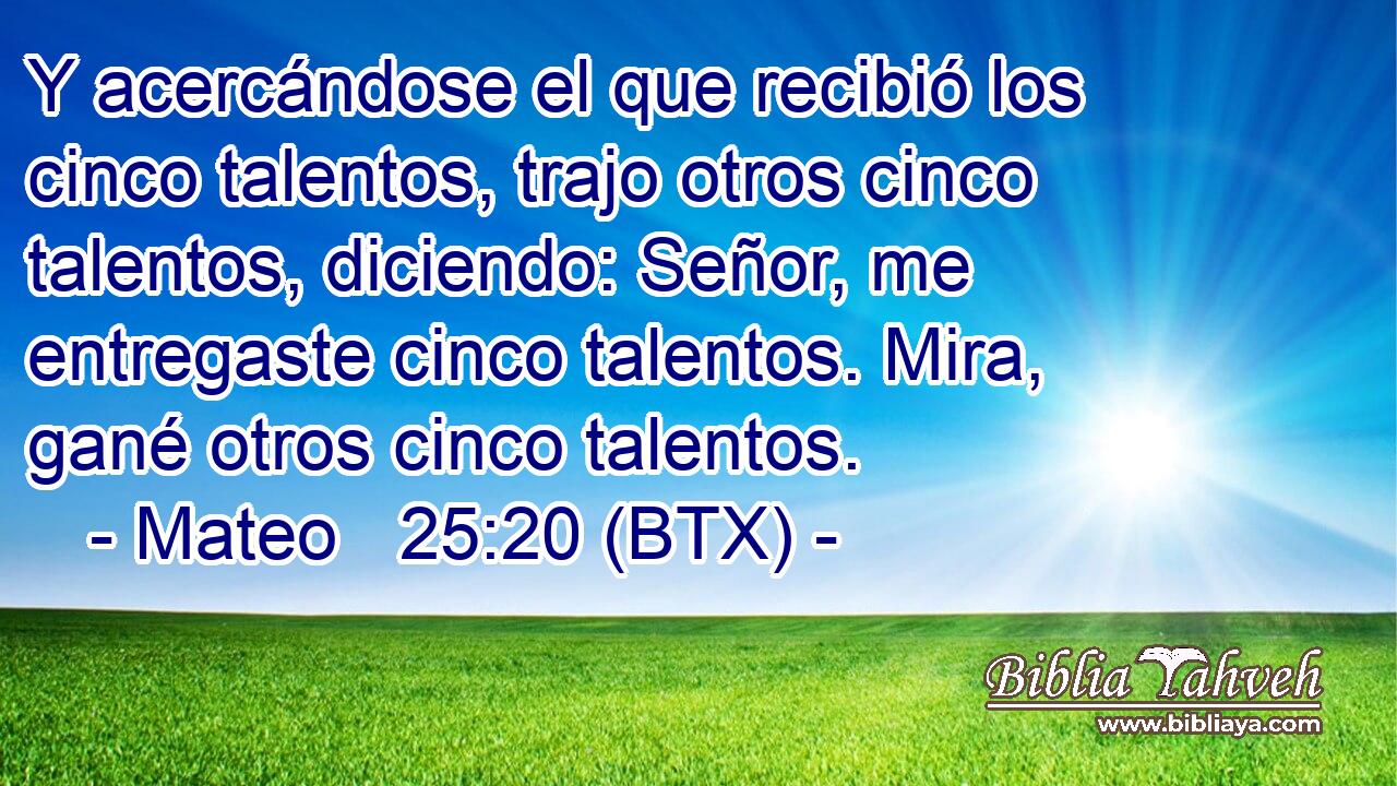 Y acercándose el que recibió los cinco talentos, trajo otros cinco talentos, diciendo: Señor, me entregaste cinco talentos. Mira, gané otros cinco talentos.