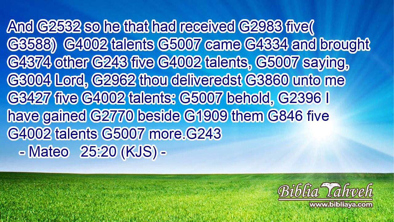 And G2532 so he that had received G2983 five( G3588)  G4002 talents G5007 came G4334 and brought G4374 other G243 five G4002 talents, G5007 saying, G3004 Lord, G2962 thou deliveredst G3860 unto me G3427 five G4002 talents: G5007 behold, G2396 I have gained G2770 beside G1909 them G846 five G4002 talents G5007 more.G243