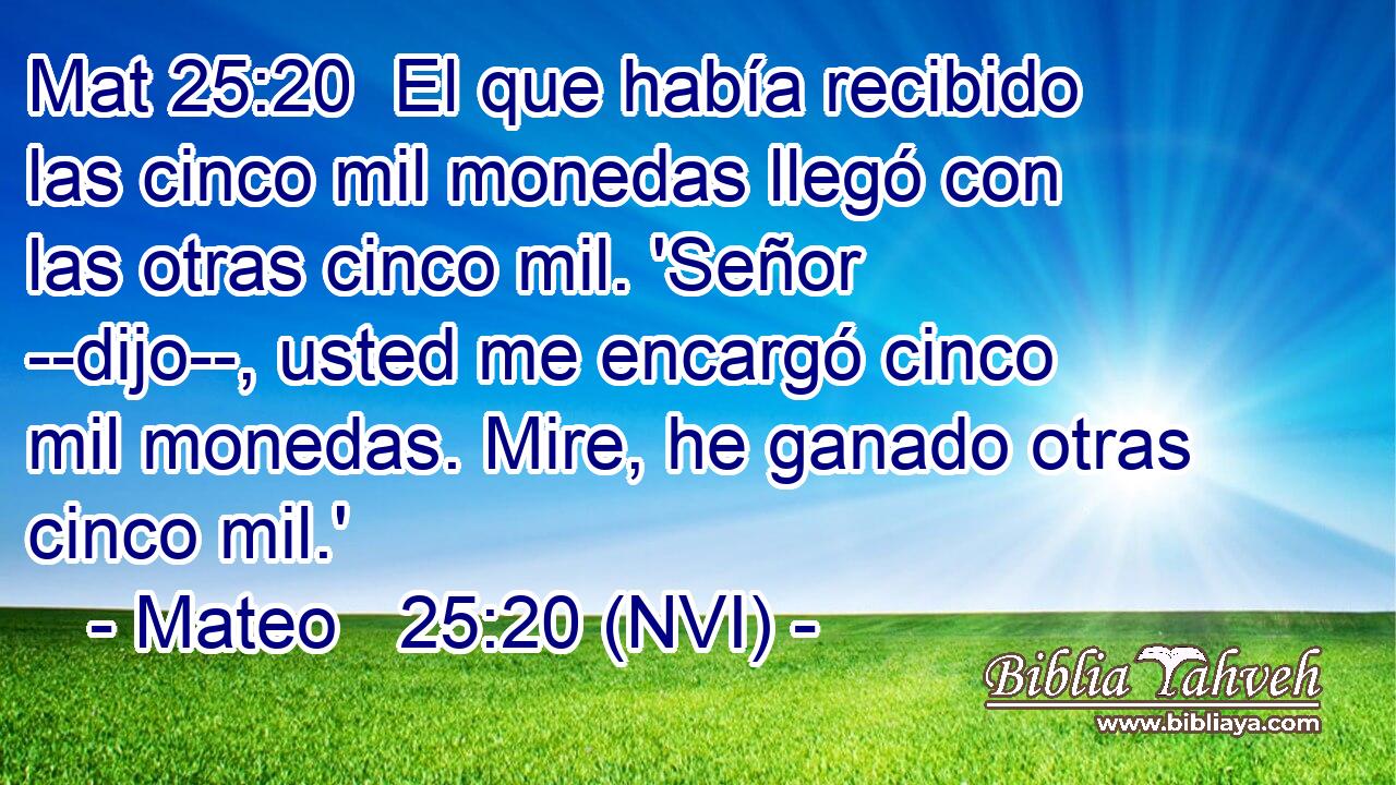 Mat 25:20  El que había recibido las cinco mil monedas llegó con las otras cinco mil. 'Señor --dijo--, usted me encargó cinco mil monedas. Mire, he ganado otras cinco mil.' 