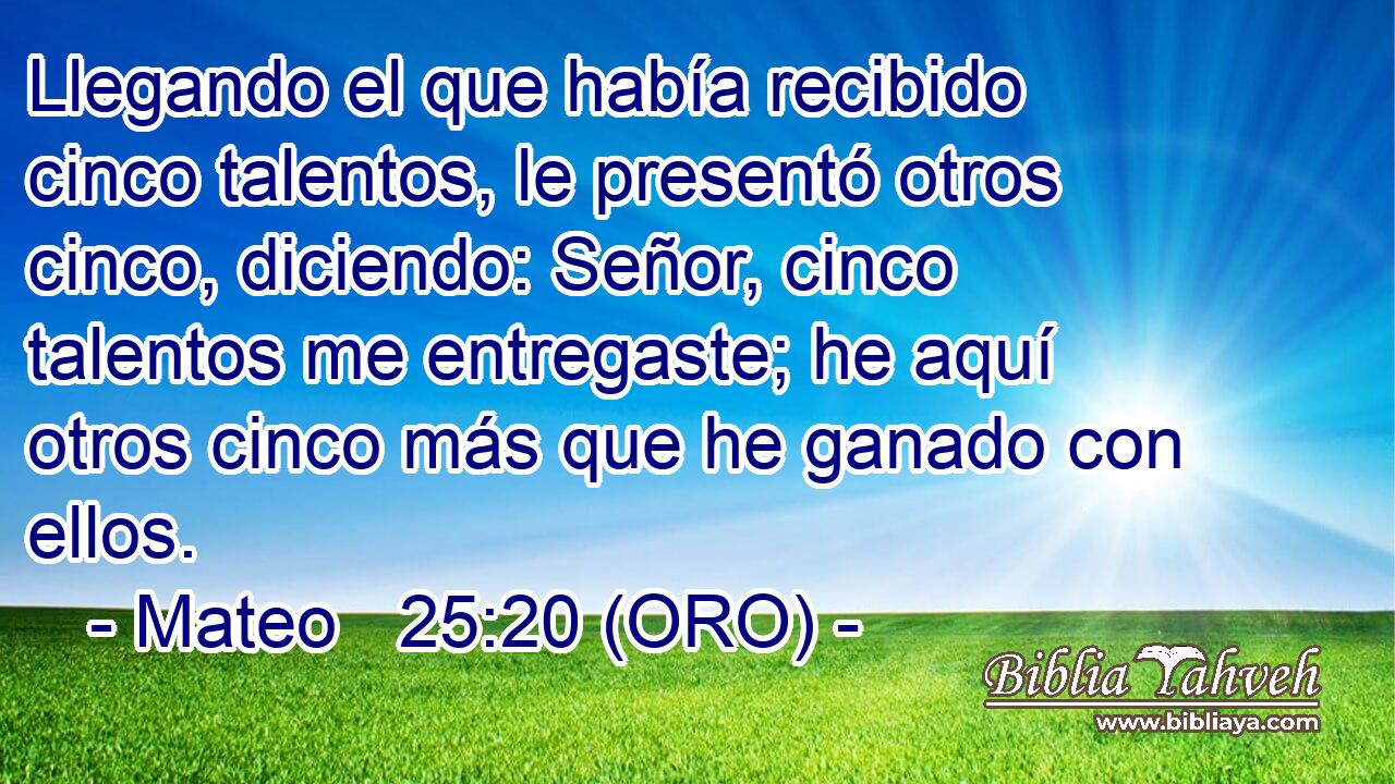  Llegando el que había recibido cinco talentos, le presentó otros cinco, diciendo: Señor, cinco talentos me entregaste; he aquí otros cinco más que he ganado con ellos. 