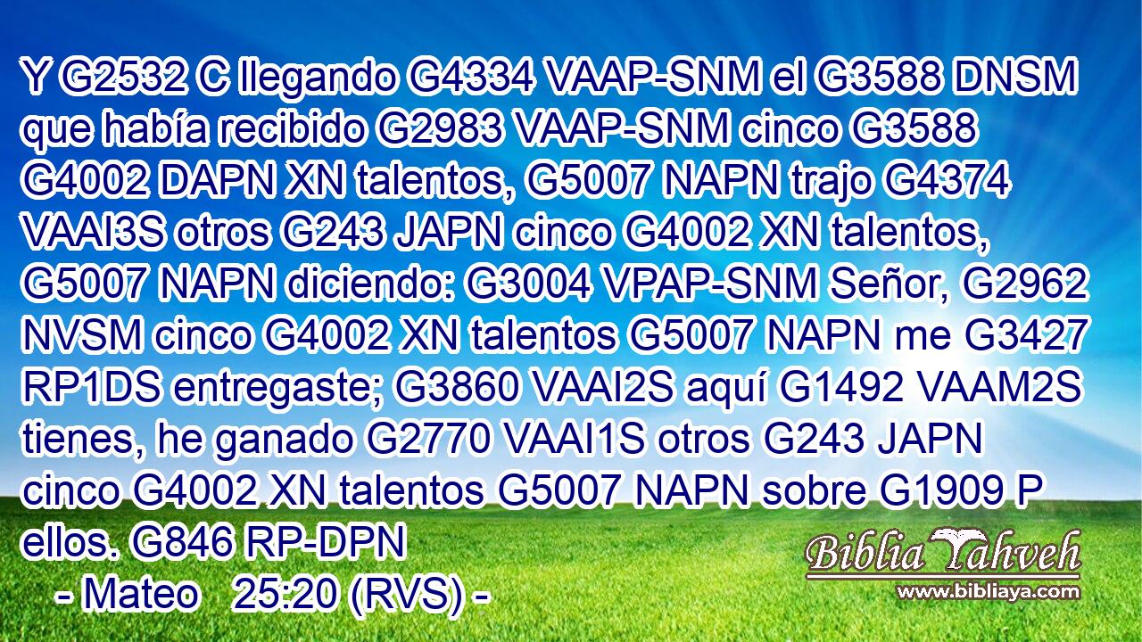 Y G2532 C llegando G4334 VAAP-SNM el G3588 DNSM que había recibido G2983 VAAP-SNM cinco G3588 G4002 DAPN XN talentos, G5007 NAPN trajo G4374 VAAI3S otros G243 JAPN cinco G4002 XN talentos, G5007 NAPN diciendo: G3004 VPAP-SNM Señor, G2962 NVSM cinco G4002 XN talentos G5007 NAPN me G3427 RP1DS entregaste; G3860 VAAI2S aquí G1492 VAAM2S tienes, he ganado G2770 VAAI1S otros G243 JAPN cinco G4002 XN talentos G5007 NAPN sobre G1909 P ellos. G846 RP-DPN 