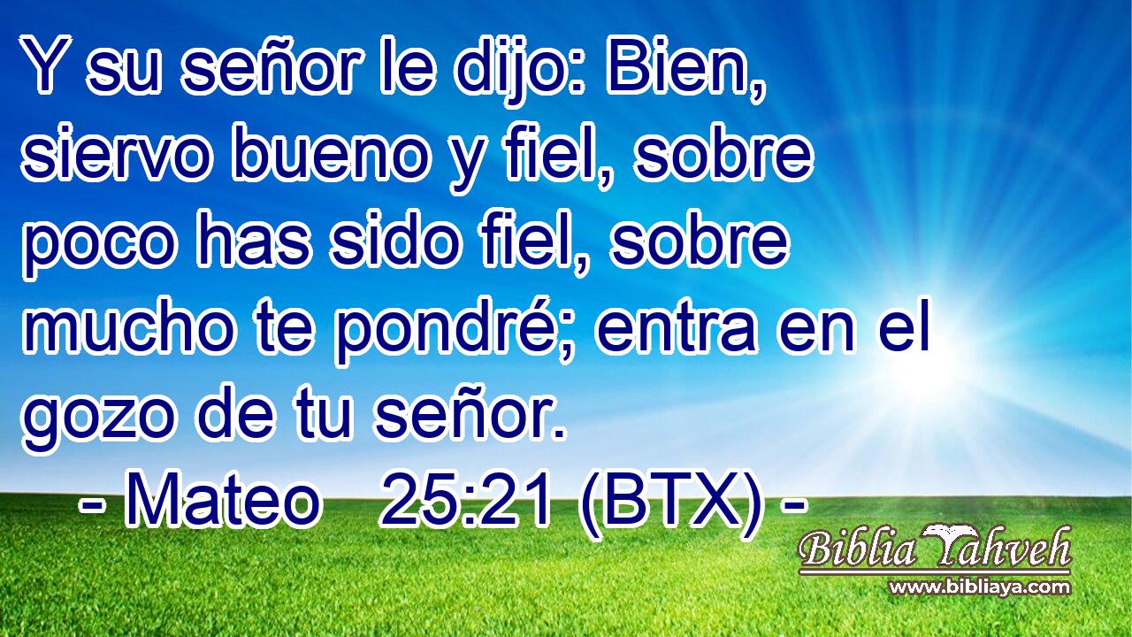 Y su señor le dijo: Bien, siervo bueno y fiel, sobre poco has sido fiel, sobre mucho te pondré; entra en el gozo de tu señor.