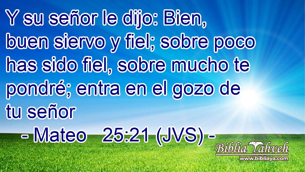 Y su señor le dijo: Bien, buen siervo y fiel; sobre poco has sido fiel, sobre mucho te pondré; entra en el gozo de tu señor