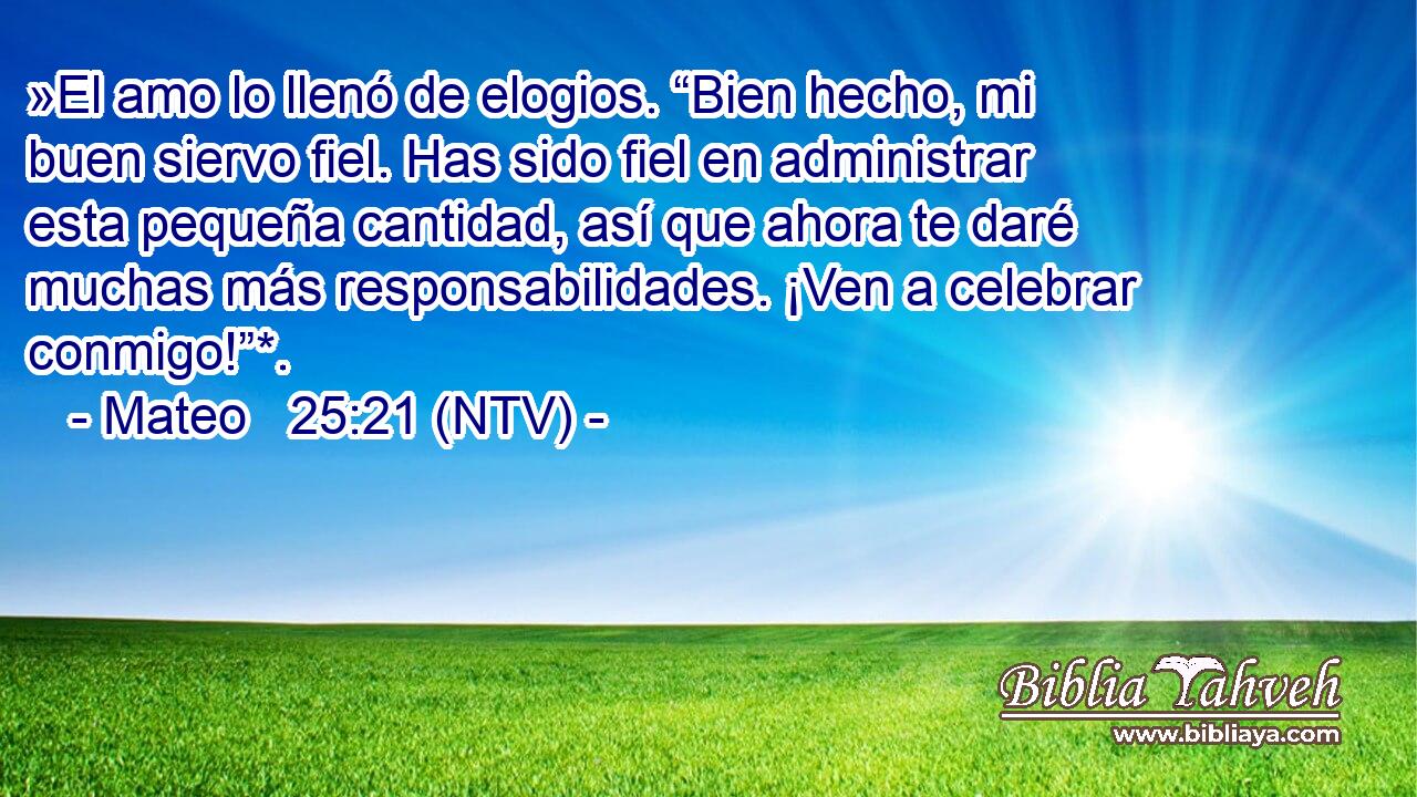 »El amo lo llenó de elogios. “Bien hecho, mi buen siervo fiel. Has sido fiel en administrar esta pequeña cantidad, así que ahora te daré muchas más responsabilidades. ¡Ven a celebrar conmigo!”*.