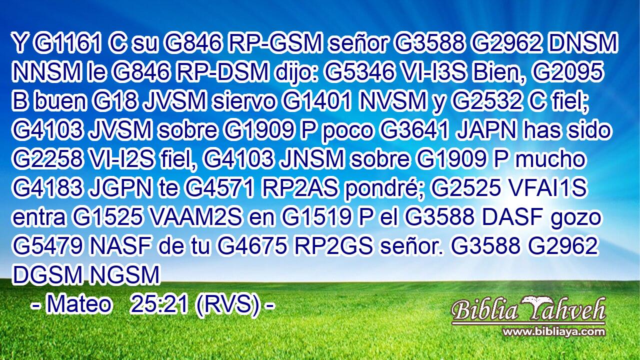 Y G1161 C su G846 RP-GSM señor G3588 G2962 DNSM NNSM le G846 RP-DSM dijo: G5346 VI-I3S Bien, G2095 B buen G18 JVSM siervo G1401 NVSM y G2532 C fiel; G4103 JVSM sobre G1909 P poco G3641 JAPN has sido G2258 VI-I2S fiel, G4103 JNSM sobre G1909 P mucho G4183 JGPN te G4571 RP2AS pondré; G2525 VFAI1S entra G1525 VAAM2S en G1519 P el G3588 DASF gozo G5479 NASF de tu G4675 RP2GS señor. G3588 G2962 DGSM NGSM 