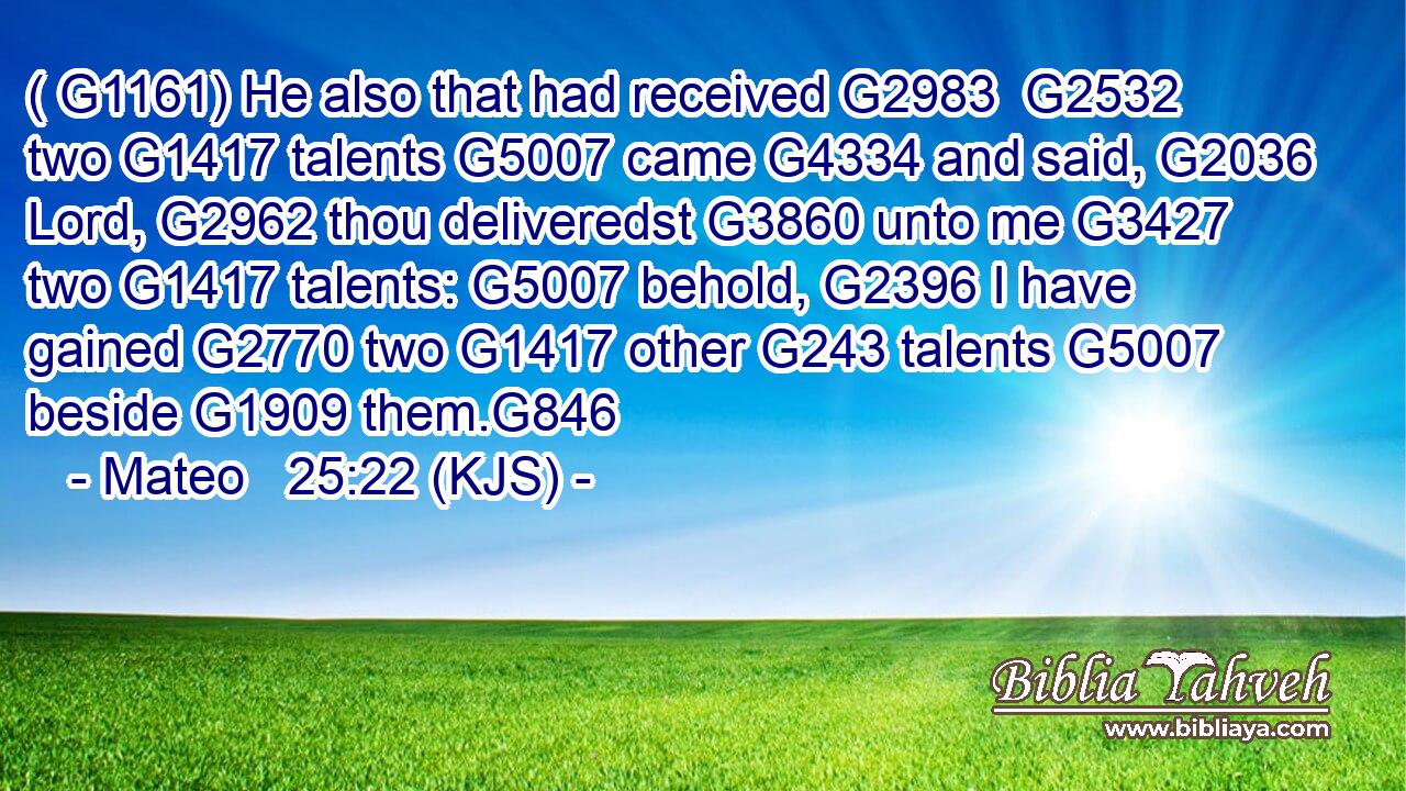( G1161) He also that had received G2983  G2532 two G1417 talents G5007 came G4334 and said, G2036 Lord, G2962 thou deliveredst G3860 unto me G3427 two G1417 talents: G5007 behold, G2396 I have gained G2770 two G1417 other G243 talents G5007 beside G1909 them.G846