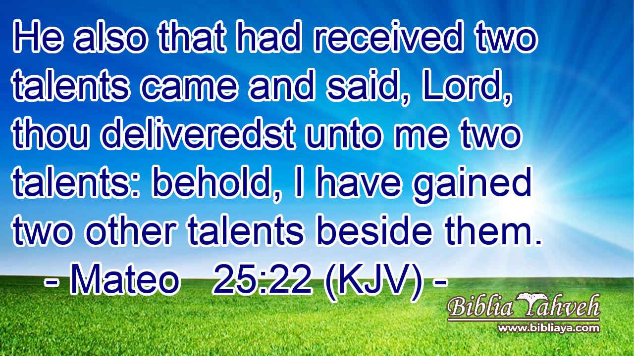 He also that had received two talents came and said, Lord, thou deliveredst unto me two talents: behold, I have gained two other talents beside them.