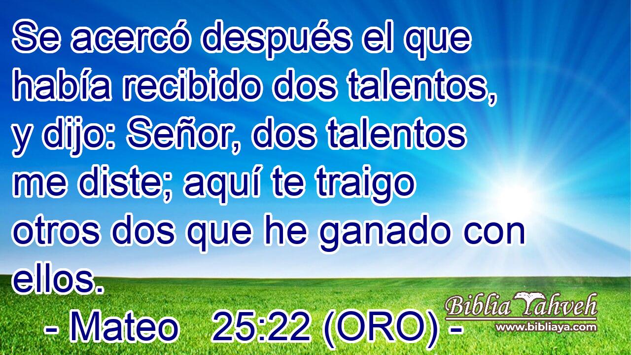  Se acercó después el que había recibido dos talentos, y dijo: Señor, dos talentos me diste; aquí te traigo otros dos que he ganado con ellos. 