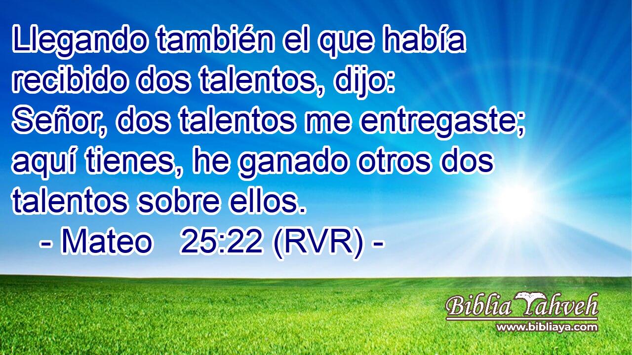 Llegando también el que había recibido dos talentos, dijo: Señor, dos talentos me entregaste; aquí tienes, he ganado otros dos talentos sobre ellos.