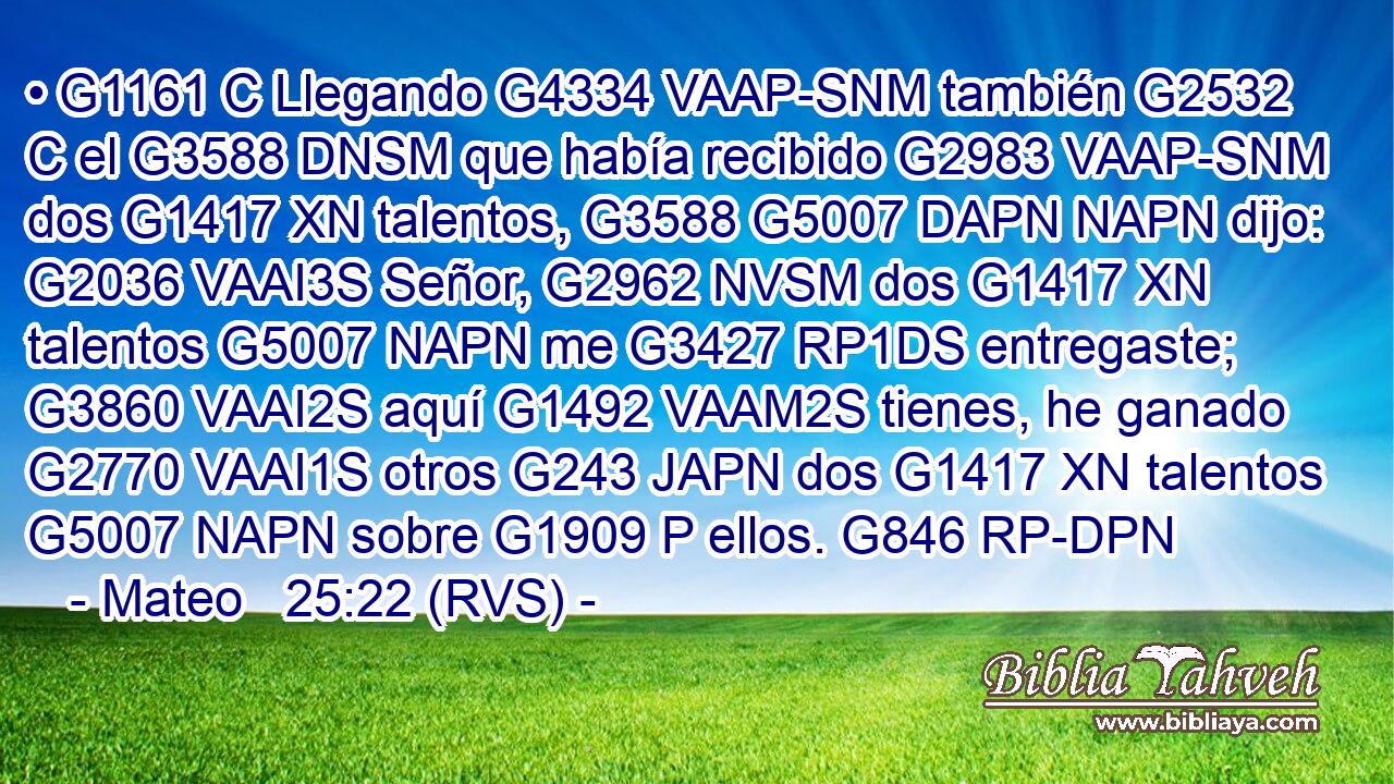 • G1161 C Llegando G4334 VAAP-SNM también G2532 C el G3588 DNSM que había recibido G2983 VAAP-SNM dos G1417 XN talentos, G3588 G5007 DAPN NAPN dijo: G2036 VAAI3S Señor, G2962 NVSM dos G1417 XN talentos G5007 NAPN me G3427 RP1DS entregaste; G3860 VAAI2S aquí G1492 VAAM2S tienes, he ganado G2770 VAAI1S otros G243 JAPN dos G1417 XN talentos G5007 NAPN sobre G1909 P ellos. G846 RP-DPN 