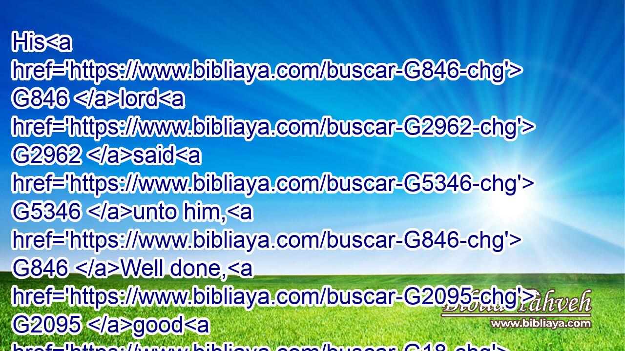 His G846 lord G2962 said G5346 unto him, G846 Well done, G2095 good G18 and G2532 faithful G4103 servant; G1401 thou hast been G2258 faithful G4103 over G1909 a few things, G3641 I will make thee ruler G2525  G4571 over G1909 many things: G4183 enter G1525 thou into G1519 the G3588 joy G5479 of thy G4675 lord.G2962