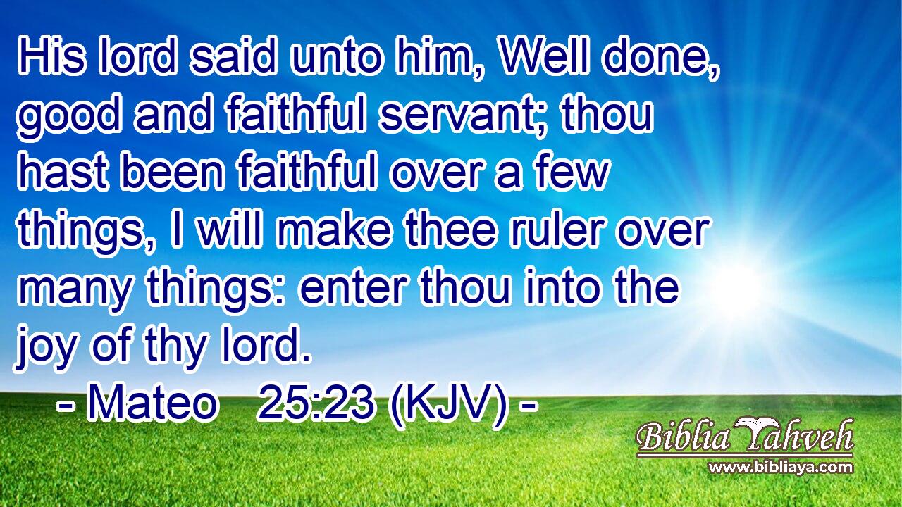 His lord said unto him, Well done, good and faithful servant; thou hast been faithful over a few things, I will make thee ruler over many things: enter thou into the joy of thy lord.