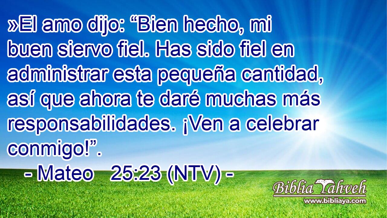 »El amo dijo: “Bien hecho, mi buen siervo fiel. Has sido fiel en administrar esta pequeña cantidad, así que ahora te daré muchas más responsabilidades. ¡Ven a celebrar conmigo!”.