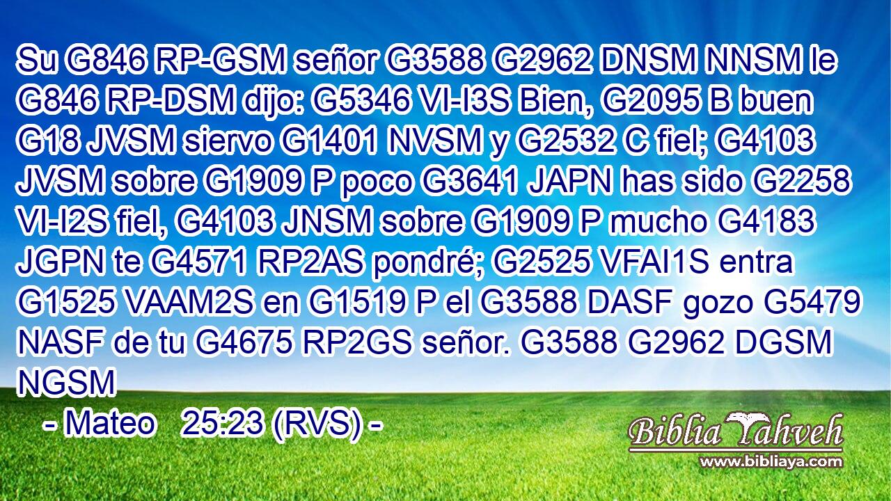 Su G846 RP-GSM señor G3588 G2962 DNSM NNSM le G846 RP-DSM dijo: G5346 VI-I3S Bien, G2095 B buen G18 JVSM siervo G1401 NVSM y G2532 C fiel; G4103 JVSM sobre G1909 P poco G3641 JAPN has sido G2258 VI-I2S fiel, G4103 JNSM sobre G1909 P mucho G4183 JGPN te G4571 RP2AS pondré; G2525 VFAI1S entra G1525 VAAM2S en G1519 P el G3588 DASF gozo G5479 NASF de tu G4675 RP2GS señor. G3588 G2962 DGSM NGSM 