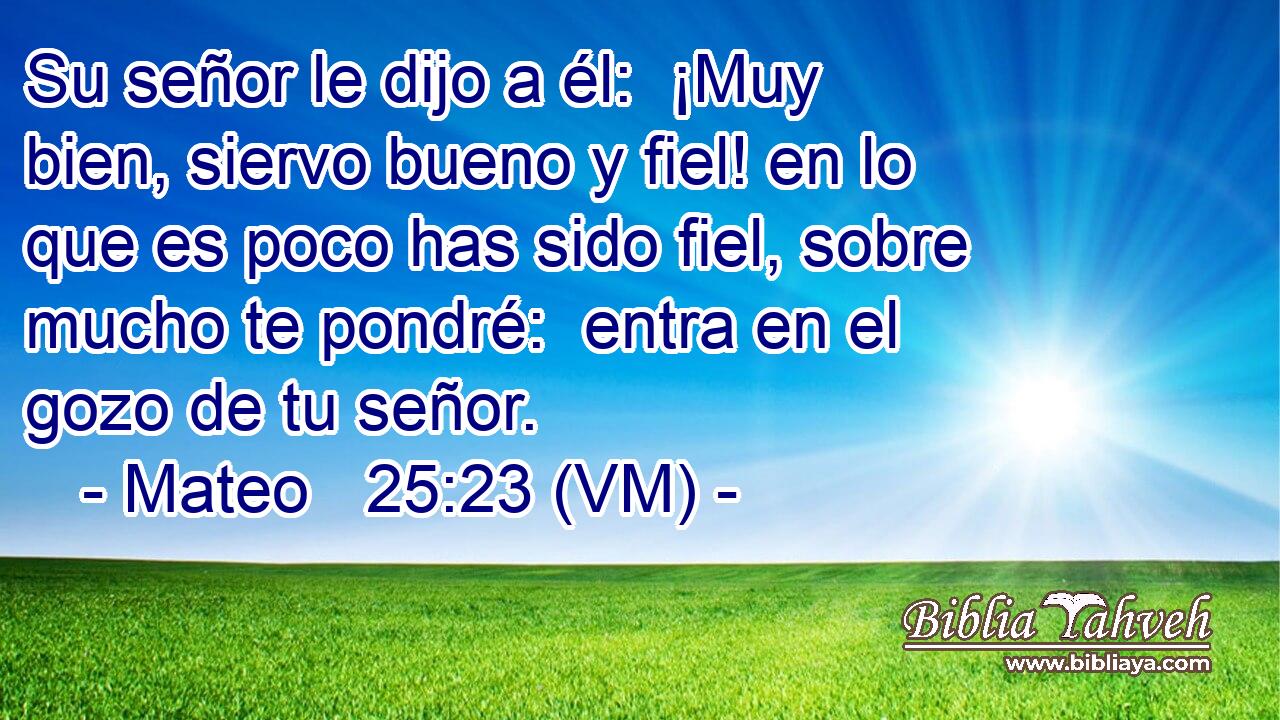  Su señor le dijo a él:  ¡Muy bien, siervo bueno y fiel! en lo que es poco has sido fiel, sobre mucho te pondré:  entra en el gozo de tu señor. 