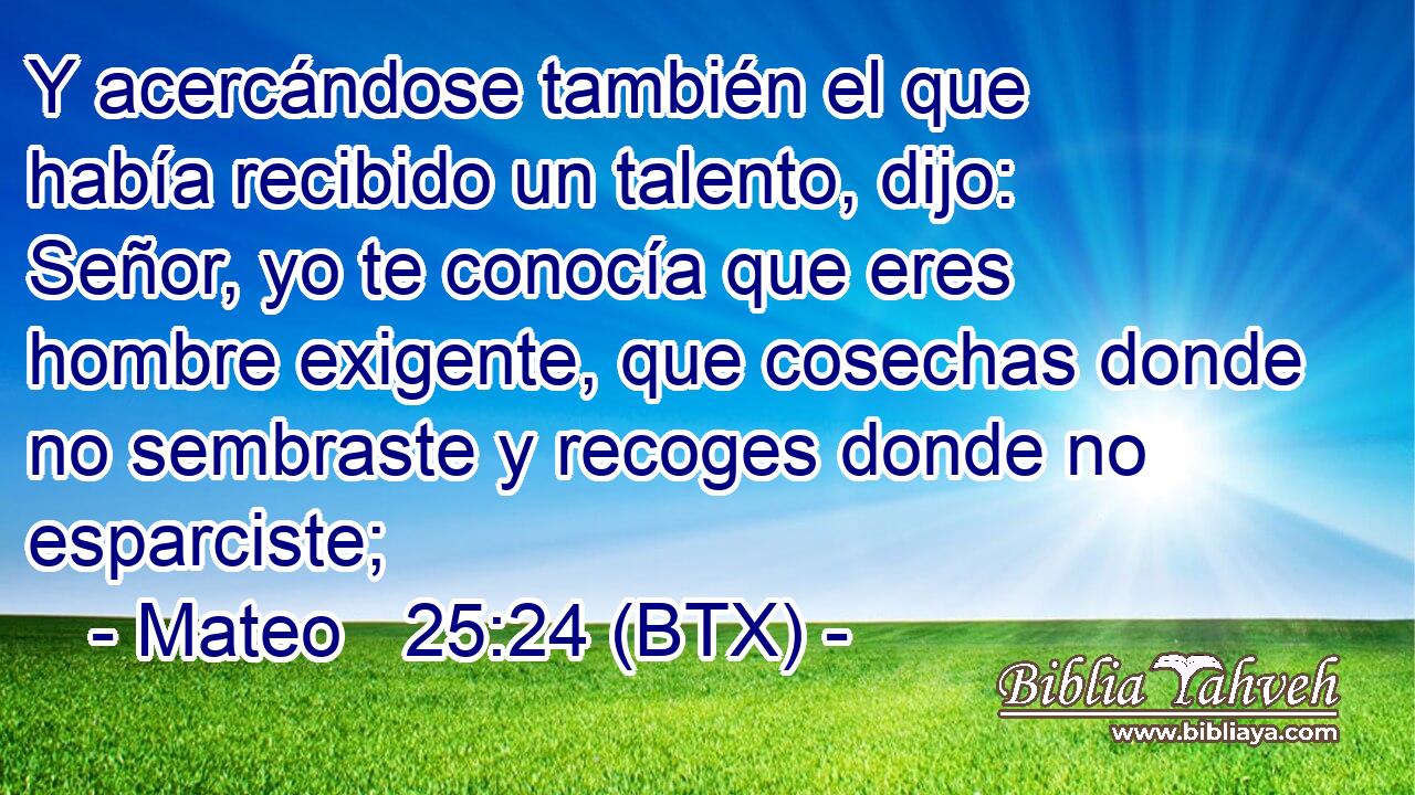 Y acercándose también el que había recibido un talento, dijo: Señor, yo te conocía que eres hombre exigente, que cosechas donde no sembraste y recoges donde no esparciste;