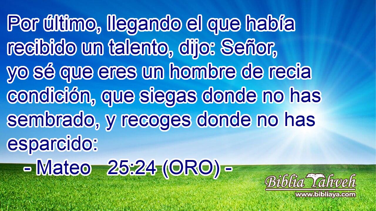 Por último, llegando el que había recibido un talento, dijo: Señor, yo sé que eres un hombre de recia condición, que siegas donde no has sembrado, y recoges donde no has esparcido: 