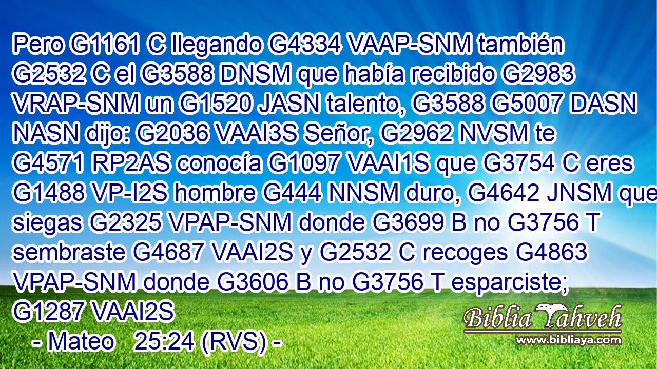 Pero G1161 C llegando G4334 VAAP-SNM también G2532 C el G3588 DNSM que había recibido G2983 VRAP-SNM un G1520 JASN talento, G3588 G5007 DASN NASN dijo: G2036 VAAI3S Señor, G2962 NVSM te G4571 RP2AS conocía G1097 VAAI1S que G3754 C eres G1488 VP-I2S hombre G444 NNSM duro, G4642 JNSM que siegas G2325 VPAP-SNM donde G3699 B no G3756 T sembraste G4687 VAAI2S y G2532 C recoges G4863 VPAP-SNM donde G3606 B no G3756 T esparciste; G1287 VAAI2S 