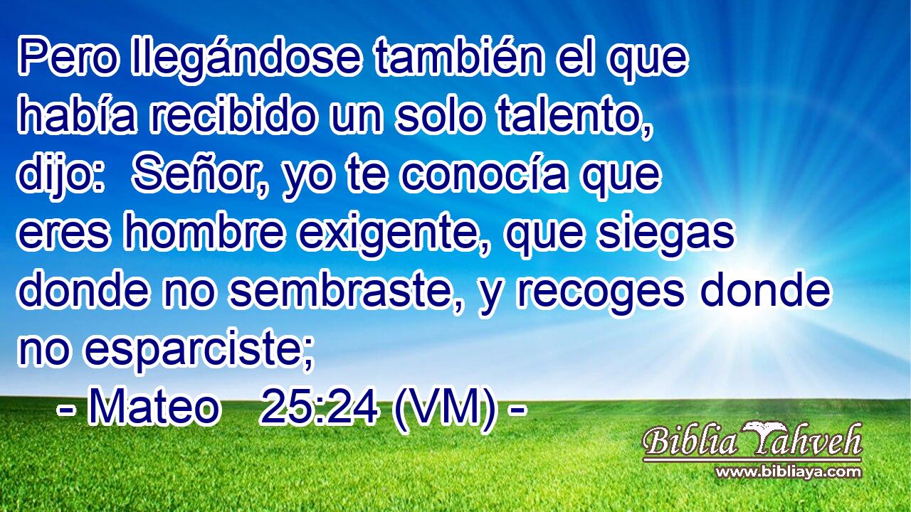  Pero llegándose también el que había recibido un solo talento, dijo:  Señor, yo te conocía que eres hombre exigente, que siegas donde no sembraste, y recoges donde no esparciste; 