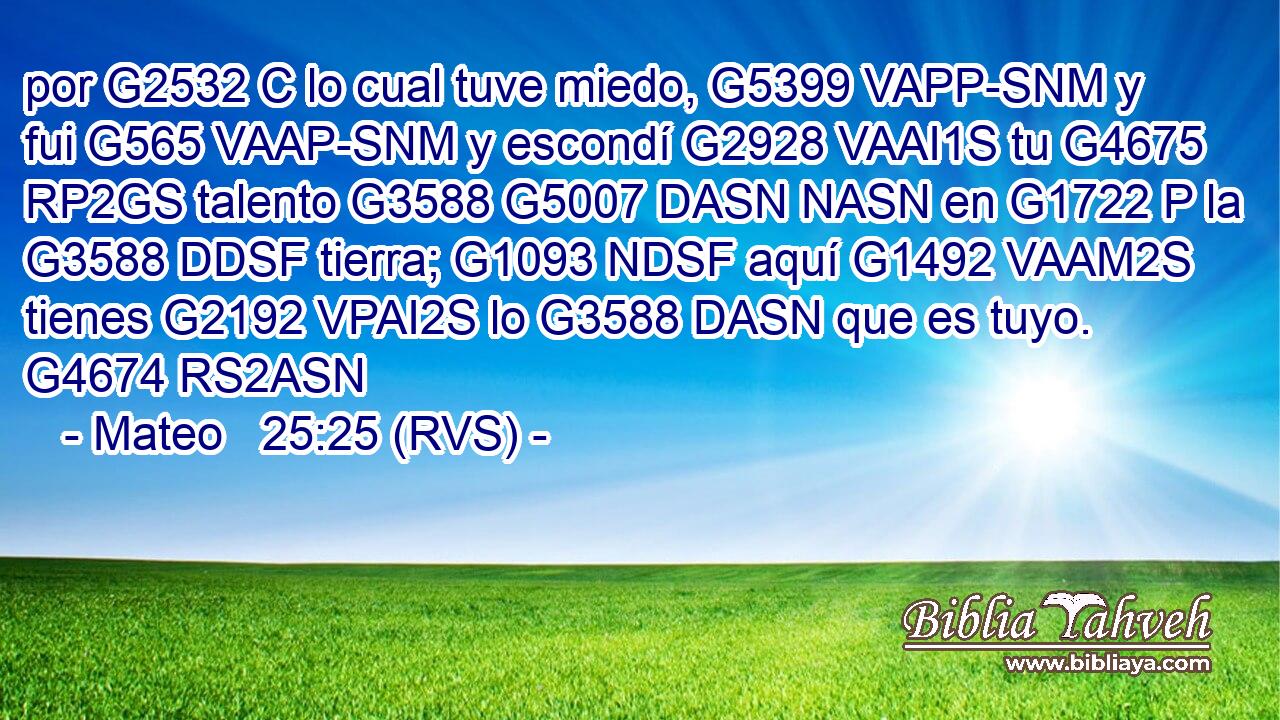por G2532 C lo cual tuve miedo, G5399 VAPP-SNM y fui G565 VAAP-SNM y escondí G2928 VAAI1S tu G4675 RP2GS talento G3588 G5007 DASN NASN en G1722 P la G3588 DDSF tierra; G1093 NDSF aquí G1492 VAAM2S tienes G2192 VPAI2S lo G3588 DASN que es tuyo. G4674 RS2ASN 