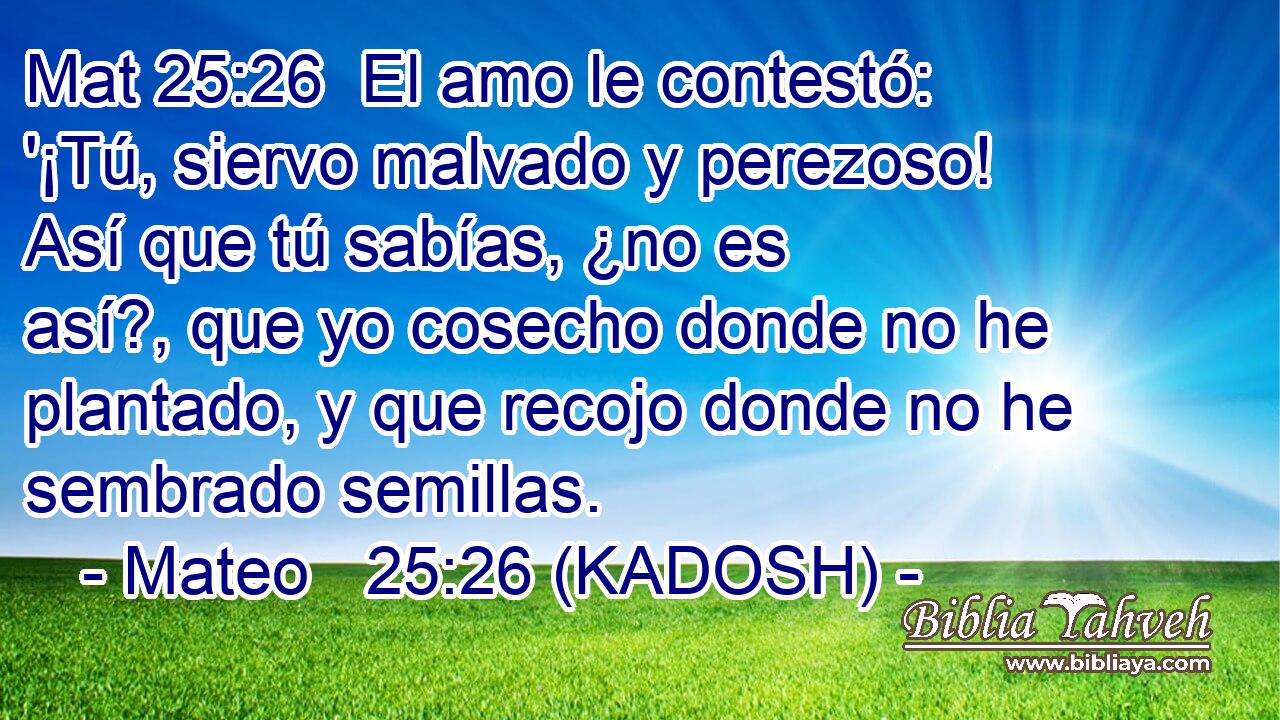  El amo le contestó: '¡Tú, siervo malvado y perezoso! Así que tú sabías, ¿no es así?, que yo cosecho donde no he plantado, y que recojo donde no he sembrado semillas. 