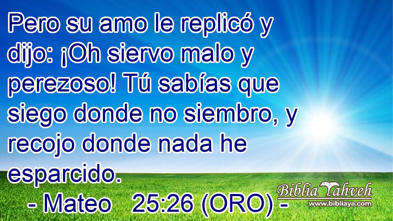  Pero su amo le replicó y dijo: ¡Oh siervo malo y perezoso! Tú sabías que siego donde no siembro, y recojo donde nada he esparcido. 