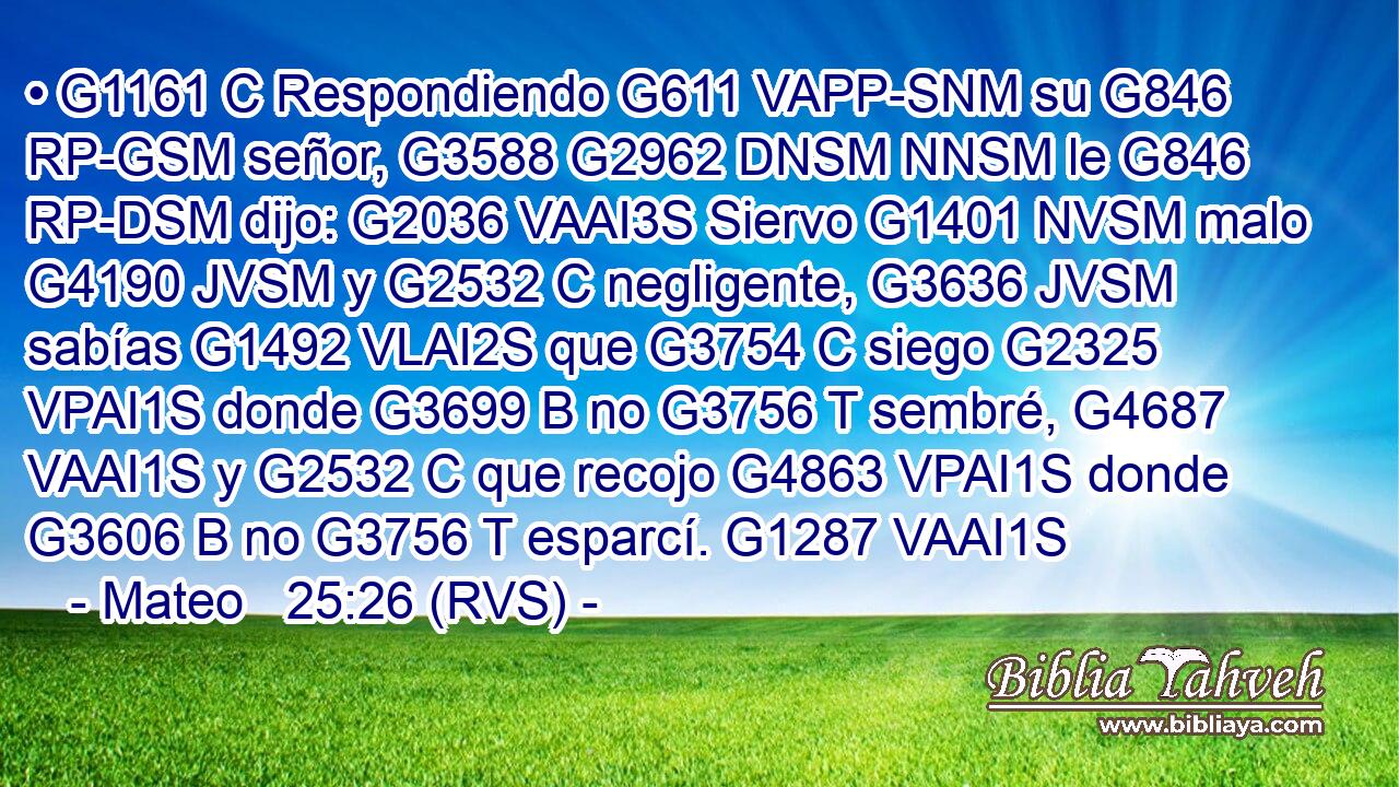 • G1161 C Respondiendo G611 VAPP-SNM su G846 RP-GSM señor, G3588 G2962 DNSM NNSM le G846 RP-DSM dijo: G2036 VAAI3S Siervo G1401 NVSM malo G4190 JVSM y G2532 C negligente, G3636 JVSM sabías G1492 VLAI2S que G3754 C siego G2325 VPAI1S donde G3699 B no G3756 T sembré, G4687 VAAI1S y G2532 C que recojo G4863 VPAI1S donde G3606 B no G3756 T esparcí. G1287 VAAI1S 