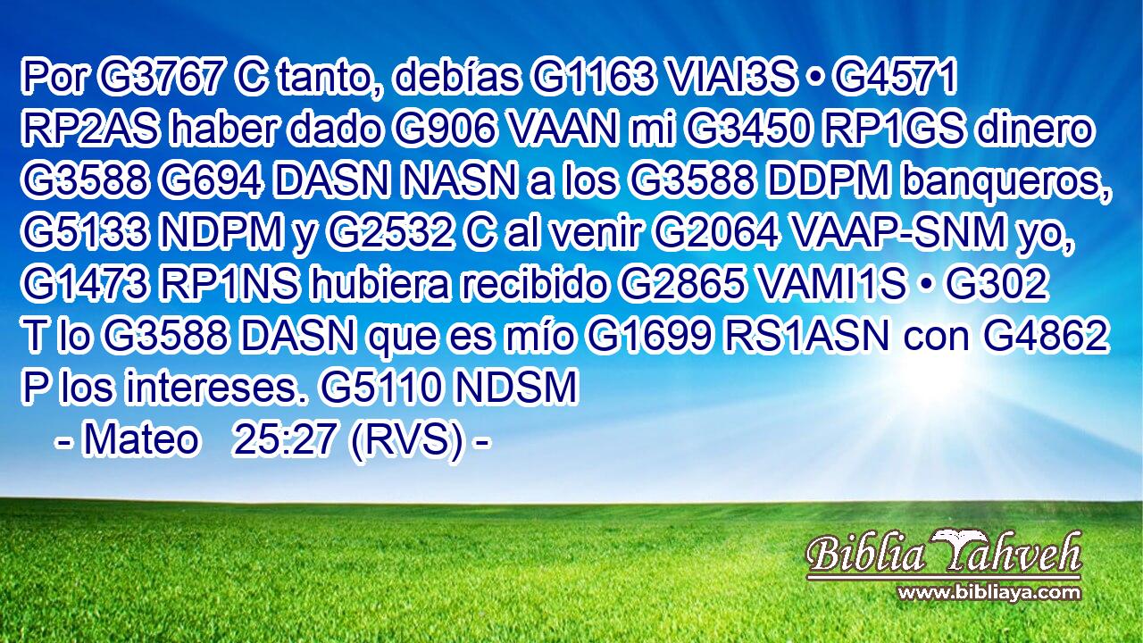 Por G3767 C tanto, debías G1163 VIAI3S • G4571 RP2AS haber dado G906 VAAN mi G3450 RP1GS dinero G3588 G694 DASN NASN a los G3588 DDPM banqueros, G5133 NDPM y G2532 C al venir G2064 VAAP-SNM yo, G1473 RP1NS hubiera recibido G2865 VAMI1S • G302 T lo G3588 DASN que es mío G1699 RS1ASN con G4862 P los intereses. G5110 NDSM 