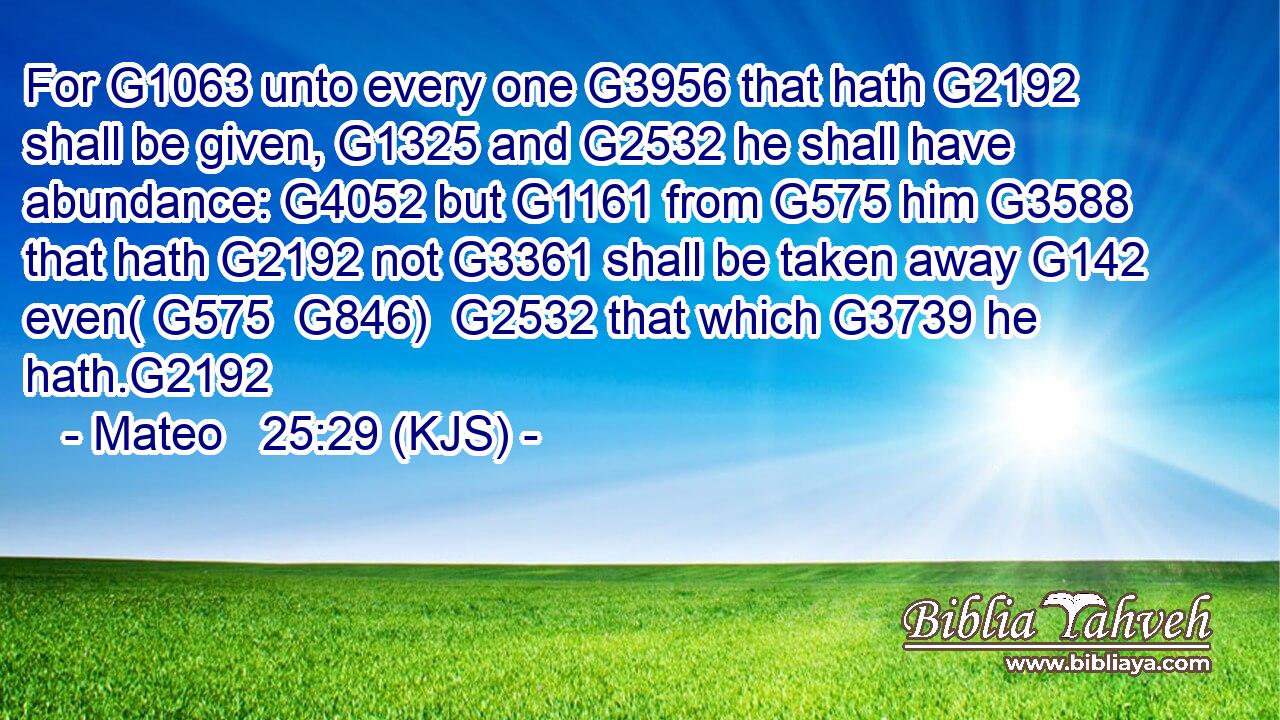 For G1063 unto every one G3956 that hath G2192 shall be given, G1325 and G2532 he shall have abundance: G4052 but G1161 from G575 him G3588 that hath G2192 not G3361 shall be taken away G142 even( G575  G846)  G2532 that which G3739 he hath.G2192