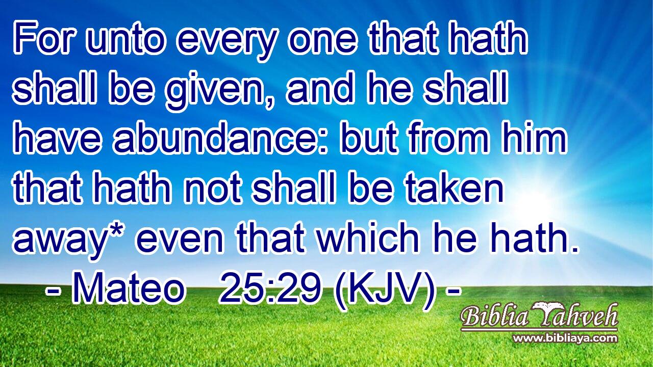 For unto every one that hath shall be given, and he shall have abundance: but from him that hath not shall be taken away* even that which he hath.