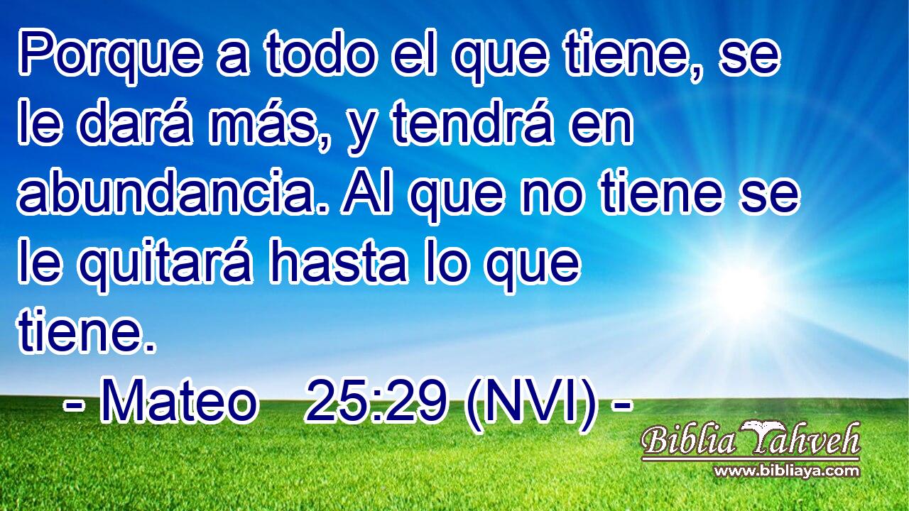  Porque a todo el que tiene, se le dará más, y tendrá en abundancia. Al que no tiene se le quitará hasta lo que tiene. 