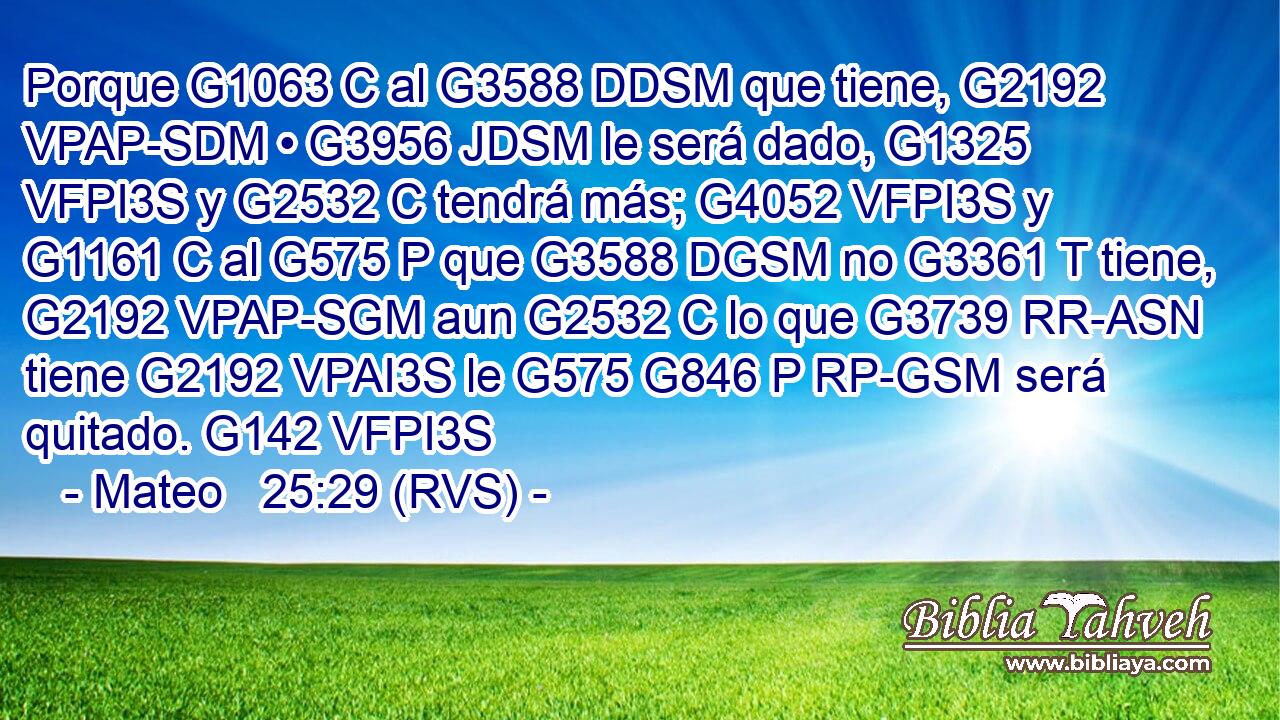 Porque G1063 C al G3588 DDSM que tiene, G2192 VPAP-SDM • G3956 JDSM le será dado, G1325 VFPI3S y G2532 C tendrá más; G4052 VFPI3S y G1161 C al G575 P que G3588 DGSM no G3361 T tiene, G2192 VPAP-SGM aun G2532 C lo que G3739 RR-ASN tiene G2192 VPAI3S le G575 G846 P RP-GSM será quitado. G142 VFPI3S 