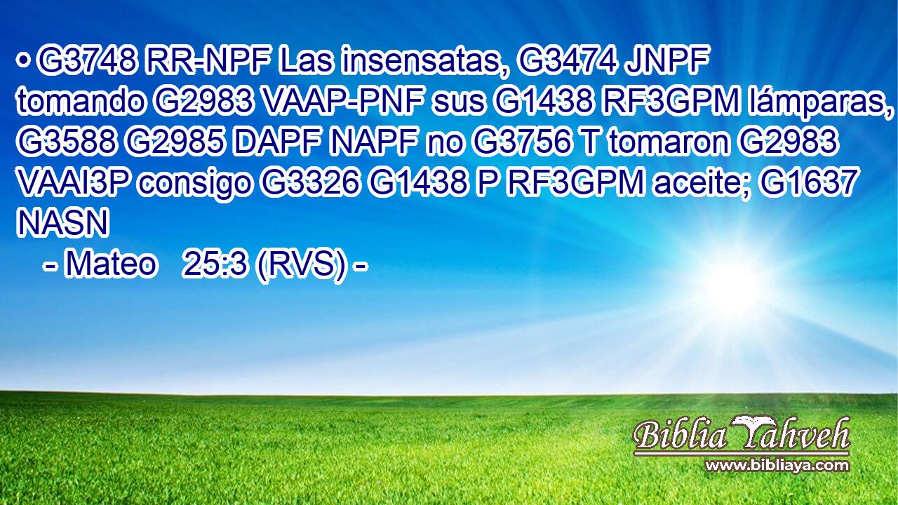• G3748 RR-NPF Las insensatas, G3474 JNPF tomando G2983 VAAP-PNF sus G1438 RF3GPM lámparas, G3588 G2985 DAPF NAPF no G3756 T tomaron G2983 VAAI3P consigo G3326 G1438 P RF3GPM aceite; G1637 NASN 
