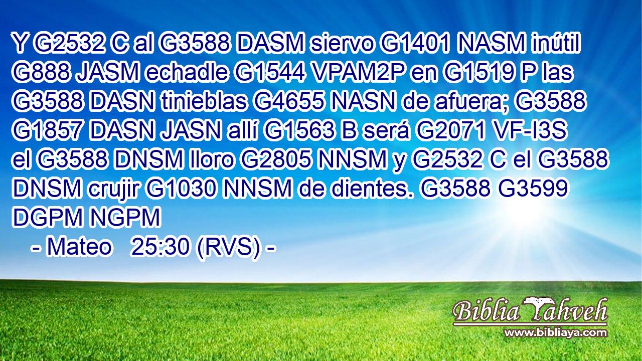 Y G2532 C al G3588 DASM siervo G1401 NASM inútil G888 JASM echadle G1544 VPAM2P en G1519 P las G3588 DASN tinieblas G4655 NASN de afuera; G3588 G1857 DASN JASN allí G1563 B será G2071 VF-I3S el G3588 DNSM lloro G2805 NNSM y G2532 C el G3588 DNSM crujir G1030 NNSM de dientes. G3588 G3599 DGPM NGPM 