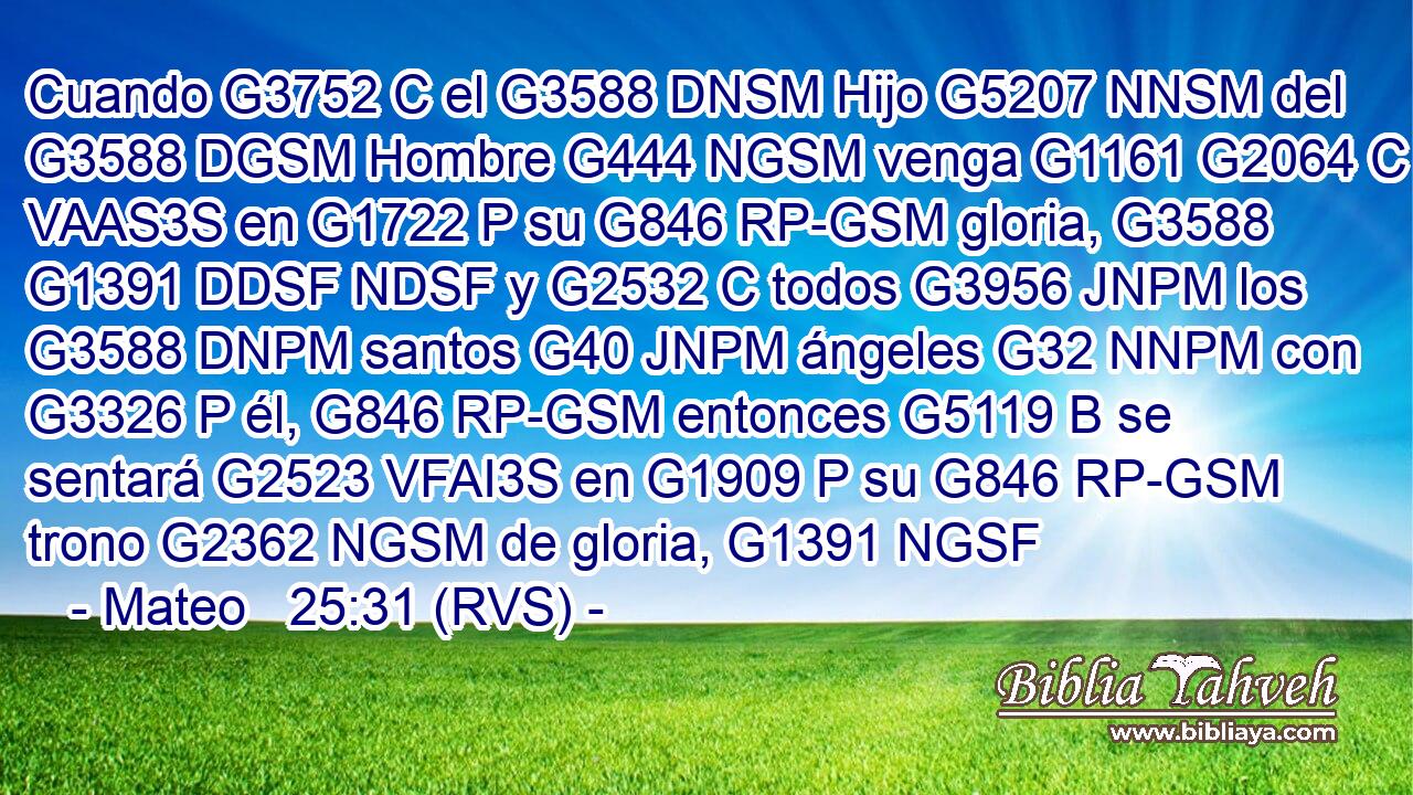 Cuando G3752 C el G3588 DNSM Hijo G5207 NNSM del G3588 DGSM Hombre G444 NGSM venga G1161 G2064 C VAAS3S en G1722 P su G846 RP-GSM gloria, G3588 G1391 DDSF NDSF y G2532 C todos G3956 JNPM los G3588 DNPM santos G40 JNPM ángeles G32 NNPM con G3326 P él, G846 RP-GSM entonces G5119 B se sentará G2523 VFAI3S en G1909 P su G846 RP-GSM trono G2362 NGSM de gloria, G1391 NGSF 
