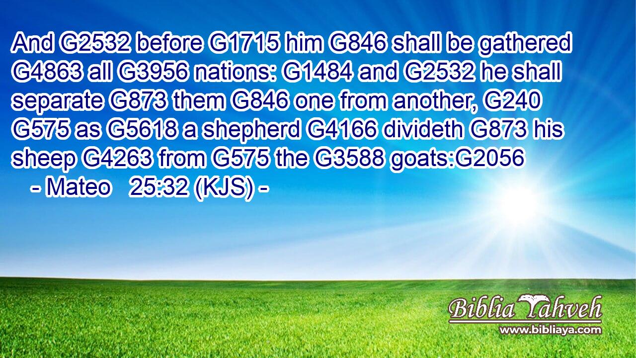 And G2532 before G1715 him G846 shall be gathered G4863 all G3956 nations: G1484 and G2532 he shall separate G873 them G846 one from another, G240  G575 as G5618 a shepherd G4166 divideth G873 his sheep G4263 from G575 the G3588 goats:G2056