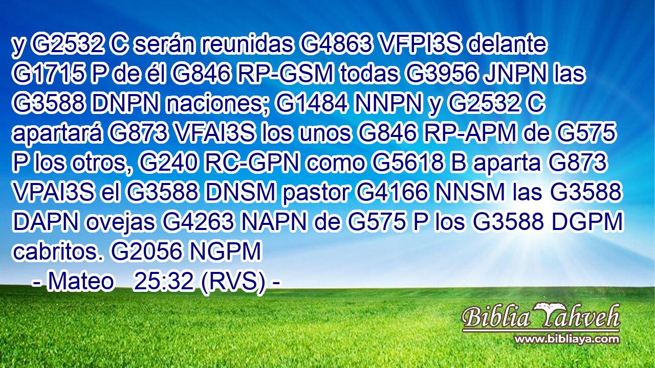 y G2532 C serán reunidas G4863 VFPI3S delante G1715 P de él G846 RP-GSM todas G3956 JNPN las G3588 DNPN naciones; G1484 NNPN y G2532 C apartará G873 VFAI3S los unos G846 RP-APM de G575 P los otros, G240 RC-GPN como G5618 B aparta G873 VPAI3S el G3588 DNSM pastor G4166 NNSM las G3588 DAPN ovejas G4263 NAPN de G575 P los G3588 DGPM cabritos. G2056 NGPM 