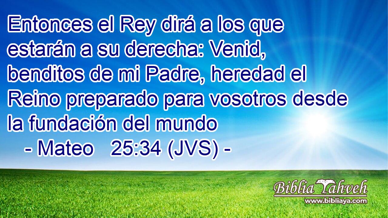 Entonces el Rey dirá a los que estarán a su derecha: Venid, benditos de mi Padre, heredad el Reino preparado para vosotros desde la fundación del mundo