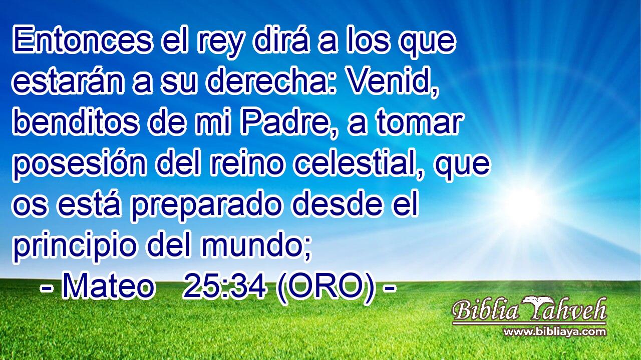  Entonces el rey dirá a los que estarán a su derecha: Venid, benditos de mi Padre, a tomar posesión del reino celestial, que os está preparado desde el principio del mundo; 