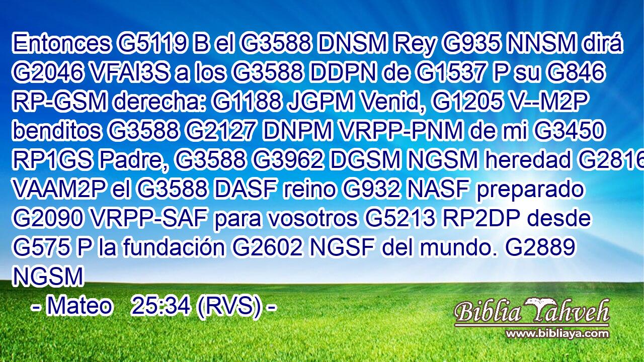 Entonces G5119 B el G3588 DNSM Rey G935 NNSM dirá G2046 VFAI3S a los G3588 DDPN de G1537 P su G846 RP-GSM derecha: G1188 JGPM Venid, G1205 V--M2P benditos G3588 G2127 DNPM VRPP-PNM de mi G3450 RP1GS Padre, G3588 G3962 DGSM NGSM heredad G2816 VAAM2P el G3588 DASF reino G932 NASF preparado G2090 VRPP-SAF para vosotros G5213 RP2DP desde G575 P la fundación G2602 NGSF del mundo. G2889 NGSM 