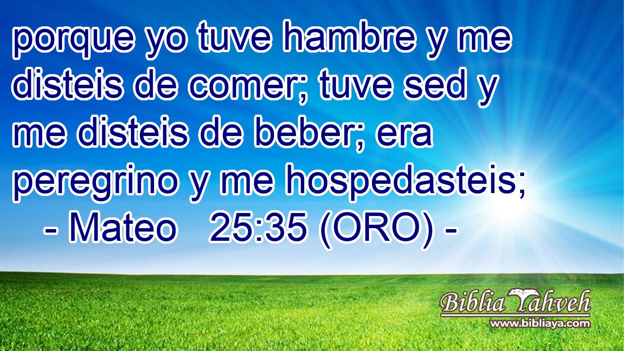  porque yo tuve hambre y me disteis de comer; tuve sed y me disteis de beber; era peregrino y me hospedasteis; 