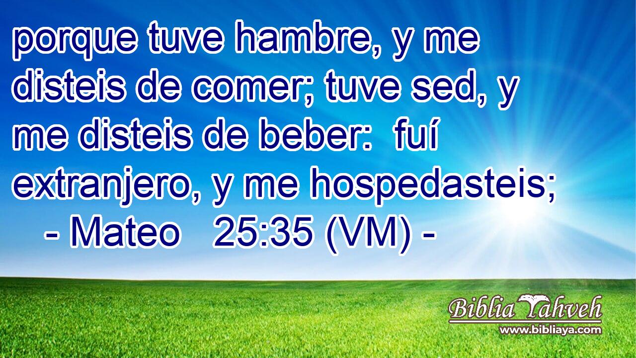  porque tuve hambre, y me disteis de comer; tuve sed, y me disteis de beber:  fuí extranjero, y me hospedasteis; 