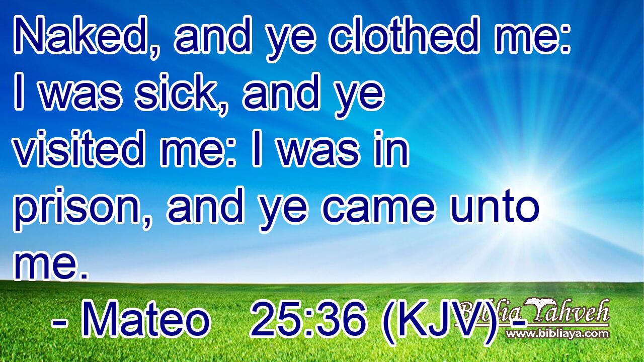 Naked, and ye clothed me: I was sick, and ye visited me: I was in prison, and ye came unto me.