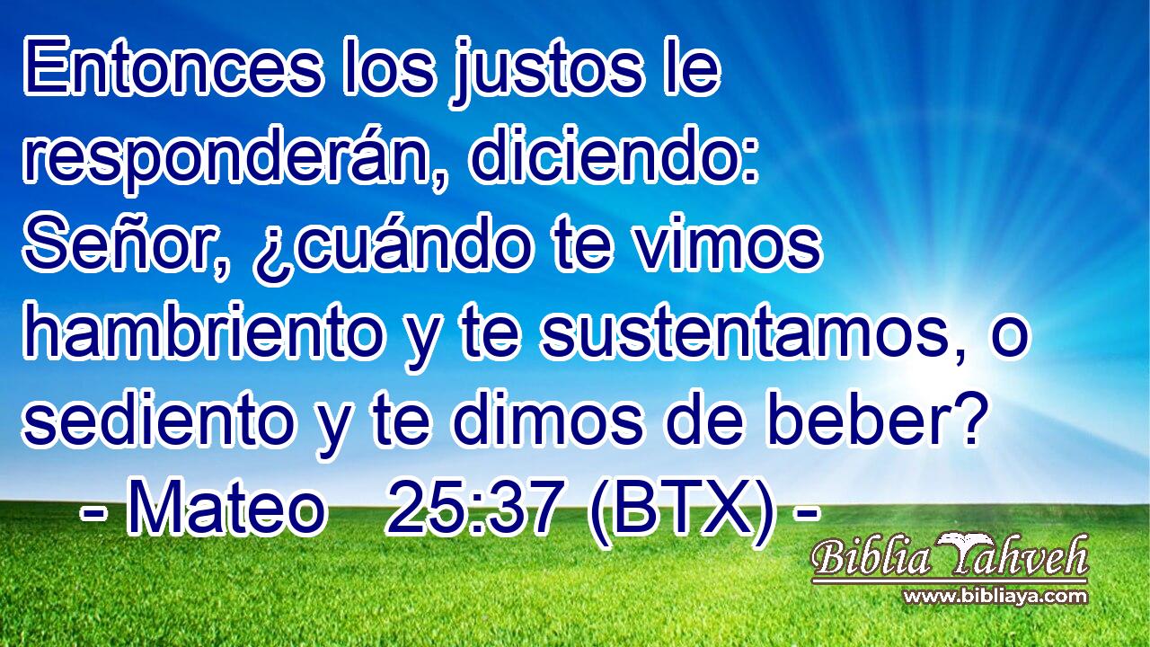 Entonces los justos le responderán, diciendo: Señor, ¿cuándo te vimos hambriento y te sustentamos, o sediento y te dimos de beber?