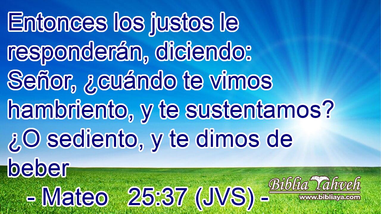 Entonces los justos le responderán, diciendo: Señor, ¿cuándo te vimos hambriento, y te sustentamos? ¿O sediento, y te dimos de beber