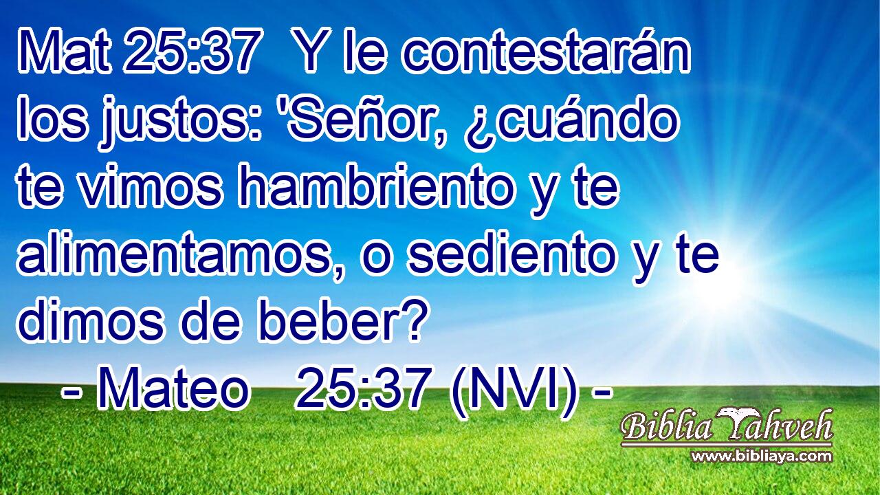 Mat 25:37  Y le contestarán los justos: 'Señor, ¿cuándo te vimos hambriento y te alimentamos, o sediento y te dimos de beber? 